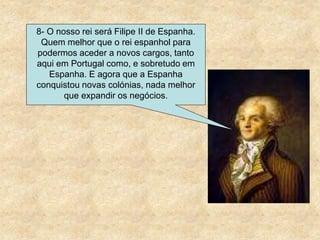 8- O nosso rei será Filipe II de Espanha.
Quem melhor que o rei espanhol para
podermos aceder a novos cargos, tanto
aqui em Portugal como, e sobretudo em
Espanha. E agora que a Espanha
conquistou novas colónias, nada melhor
que expandir os negócios.
 