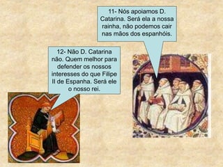 11- Nós apoiamos D.
Catarina. Será ela a nossa
rainha, não podemos cair
nas mãos dos espanhóis.
12- Não D. Catarina
não. Quem melhor para
defender os nossos
interesses do que Filipe
II de Espanha. Será ele
o nosso rei.
 