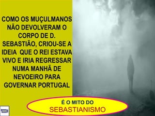 COMO OS MUÇULMANOS
NÃO DEVOLVERAM O
CORPO DE D.
SEBASTIÃO, CRIOU-SE A
IDEIA QUE O REI ESTAVA
VIVO E IRIA REGRESSAR
NUMA MANHÃ DE
NEVOEIRO PARA
GOVERNAR PORTUGAL
É O MITO DO
SEBASTIANISMO
 