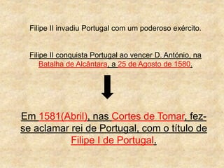 Filipe II invadiu Portugal com um poderoso exército.
Filipe II conquista Portugal ao vencer D. António, na
Batalha de Alcântara, a 25 de Agosto de 1580.
Em 1581(Abril), nas Cortes de Tomar, fez-
se aclamar rei de Portugal, com o título de
Filipe I de Portugal.
 