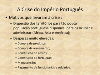 A Crise do Império Português
• Motivos que levaram à crise :
– Dispersão dos territórios para tão pouca
população portuguesa disponível para os ocupar e
administrar (África, Ásia e América);
– Despesas muito elevadas:
• Compra de produtos;
• Compra de armamento;
• Construção de navios;
• Construção de fortalezas;
• Manutenção;
• Pagamento de funcionários e soldados.
 