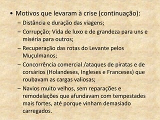 • Motivos que levaram à crise (continuação):
– Distância e duração das viagens;
– Corrupção; Vida de luxo e de grandeza para uns e
miséria para outros;
– Recuperação das rotas do Levante pelos
Muçulmanos;
– Concorrência comercial /ataques de piratas e de
corsários (Holandeses, Ingleses e Franceses) que
roubavam as cargas valiosas;
– Navios muito velhos, sem reparações e
remodelações que afundavam com tempestades
mais fortes, até porque vinham demasiado
carregados.
 