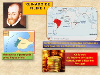 REINADO DE
FILIPE I
continuaram a serem nomeados portugueses
para governar as zonas do Império
Manteve-se o português
como língua oficial
Os lucros
do Império português
continuaram a ficar em
Portugal.
 