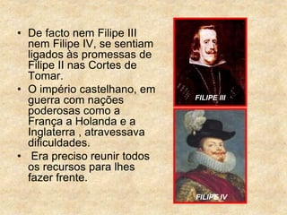 • De facto nem Filipe III
nem Filipe IV, se sentiam
ligados às promessas de
Filipe II nas Cortes de
Tomar.
• O império castelhano, em
guerra com nações
poderosas como a
França a Holanda e a
Inglaterra , atravessava
dificuldades.
• Era preciso reunir todos
os recursos para lhes
fazer frente.
FILIPE III
FILIPE IV
 