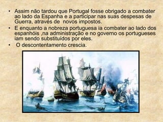 • Assim não tardou que Portugal fosse obrigado a combater
ao lado da Espanha e a participar nas suas despesas de
Guerra, através de novos impostos.
• E enquanto a nobreza portuguesa ia combater ao lado dos
espanhóis ,na administração e no governo os portugueses
iam sendo substituídos por eles.
• O descontentamento crescia.
 