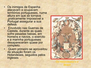 • Os inimigos de Espanha
atacavam e ocupavam
territórios portugueses, numa
altura em que se tornava
,praticamente impossível a
Portugal assegurar a sua
defesa.
• Envolvido nas Guerras de
Castela, durante as quais
sofre pesadas baixas, em
homens e navios, o exercito
e a marinha portugueses
desapareceram quase por
completo.
• Quem primeiro se aproveitou
da situação foram os
Holandeses, seguidos pelos
ingleses .
Os Holandeses e o
Brasil
 