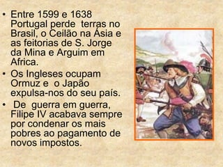 • Entre 1599 e 1638
Portugal perde terras no
Brasil, o Ceilão na Ásia e
as feitorias de S. Jorge
da Mina e Arguim em
Africa.
• Os Ingleses ocupam
Ormuz e o Japão
expulsa-nos do seu país.
• De guerra em guerra,
Filipe IV acabava sempre
por condenar os mais
pobres ao pagamento de
novos impostos.
 