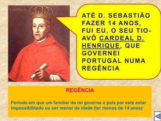 ATÉ D. SEBASTIÃO
FAZER 14 ANOS,
FUI EU, O SEU TIO-
AVÔ CARDEAL D.
HENRIQUE, QUE
GOVERNEI
PORTUGAL NUMA
REGÊNCIA
REGÊNCIA
Período em que um familiar do rei governa o pais por este estar
impossibilitado ou ser menor de idade (ter menos de 14 anos)
 