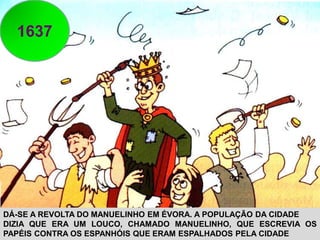 1637
DÁ-SE A REVOLTA DO MANUELINHO EM ÉVORA. A POPULAÇÃO DA CIDADE
DIZIA QUE ERA UM LOUCO, CHAMADO MANUELINHO, QUE ESCREVIA OS
PAPÉIS CONTRA OS ESPANHÓIS QUE ERAM ESPALHADOS PELA CIDADE
 