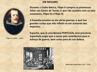Filipe IV [1605 – 1665]
Durante a União Ibérica, Filipe II cumpriu as promessas
feitas nas Cortes de Tomar, o que não sucedeu com os seus
sucessores, Filipe III e Filipe IV.
A Espanha envolve-se em várias guerras, o que traz
grandes custos que irão refletir-se em aumento dos
impostos.
Espanha, que já considerava PORTUGAL uma província
espanhola exigia que o nosso país contribuisse para o
esforço de guerra, bem como para da sua defesa.
Guerra dos Trinta Anos (1618 – 1648)
EM RESUMO:
 