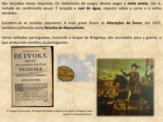 São lançados novos impostos. Os detentores de cargos devem pagar a meia anata, isto é,
metade do rendimento anual. É lançado o real de água, imposto sobre a carne e o vinho
vendidos .
Sucedem-se as revoltas populares. A mais grave foram as Alterações de Évora, em 1637,
também conhecida como Revolta do Manuelinho.
Vários soldados portugueses, incluindo o duque de Bragança, são recrutados para a guerra, o
que ainda mais revoltou os portugueses
D. Gaspar de Guzmán, 9º duque de Medina Sidónia, ao entrar no Algarve para
reprimir os levantamentos.
 