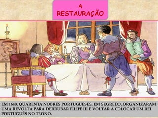 A
RESTAURAÇÃO
EM 1640, QUARENTA NOBRES PORTUGUESES, EM SEGREDO, ORGANIZARAM
UMA REVOLTA PARA DERRUBAR FILIPE III E VOLTAR A COLOCAR UM REI
PORTUGUÊS NO TRONO.
 
