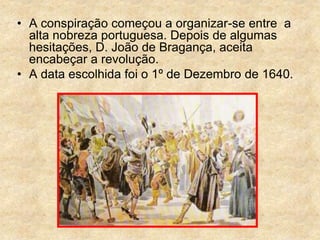 • A conspiração começou a organizar-se entre a
alta nobreza portuguesa. Depois de algumas
hesitações, D. João de Bragança, aceita
encabeçar a revolução.
• A data escolhida foi o 1º de Dezembro de 1640.
 