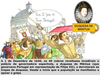 DUQUESA DE
MÂNTUA
A 1 de Dezembro de 1640, os 40 nobres revoltosos invadiram o
palácio da governadora espanhola, a duquesa de Mântua (que
governava Portugal em representação de Filipe III), e derrotaram as
tropas da duquesa. Desde o inicio que a população se manifestou a
apoiar o golpe
 