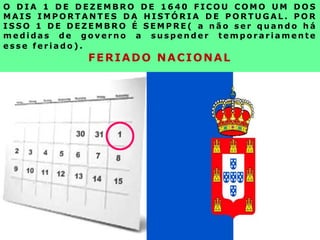 O D I A 1 D E D E Z E M B R O D E 1 6 4 0 F I C O U C O M O U M D O S
M A I S I M P O R T A N T E S D A H I S T Ó R I A D E P O R T U G A L . P O R
I S S O 1 D E D E Z E M B R O É S E M P R E ( a n ã o s e r q u a n d o h á
m e d i d a s d e g o v e r n o a s u s p e n d e r t e m p o r a r i a m e n t e
e s s e f e r i a d o ) .
FERIADO NACIONAL
 