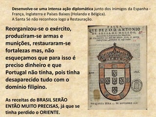 Desenvolve-se uma intensa ação diplomática junto dos inimigos da Espanha -
França, Inglaterra e Países Baixos (Holanda e Bélgica).
A Santa Sé não reconhece logo a Restauração.
Reorganizou-se o exército,
produziram-se armas e
munições, restauraram-se
fortalezas mas, não
esqueçamos que para isso é
preciso dinheiro e que
Portugal não tinha, pois tinha
desaparecido tudo com o
domínio filipino.
As receitas do BRASIL SERÃO
ENTÃO MUITO PRECISAS, já que se
tinha perdido o ORIENTE.
 