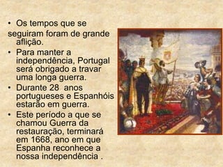 • Os tempos que se
seguiram foram de grande
aflição.
• Para manter a
independência, Portugal
será obrigado a travar
uma longa guerra.
• Durante 28 anos
portugueses e Espanhóis
estarão em guerra.
• Este período a que se
chamou Guerra da
restauração, terminará
em 1668, ano em que
Espanha reconhece a
nossa independência .
 