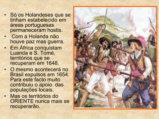 • Só os Holandeses que se
tinham estabelecido em
áreas portuguesas
permaneceram hostis.
• Com a Holanda não
houve paz mas guerra.
• Em África conquistam
Luanda e S. Tomé,
territórios que se
recuperam em 1648.
• O mesmo acontecerá no
Brasil expulsos em 1654.
Para este facto muito
contribuiu o apoio das
populações locais.
• Mas os territórios do
ORIENTE nunca mais se
recuperarão.
 