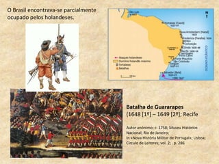 Batalha de Guararapes
(1648 [1º] – 1649 [2º]; Recife
Autor anónimo; c. 1758; Museu Histórico
Nacional; Rio de Janeiro;
In «Nova História Militar de Portugal»; Lisboa;
Círculo de Leitores; vol. 2; . p. 286
O Brasil encontrava-se parcialmente
ocupado pelos holandeses.
 