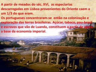 A partir de meados do séc. XVI, as especiarias
descarregadas em Lisboa provenientes do Oriente caem a
um 1/3 do que eram.
Os portugueses concentraram-se então na colonização e
exploração das terras brasileiras. Açúcar, tabaco, pau-brasil
e escravos que vão de Luanda, constituem a partir de agora
a base da economia imperial.
 