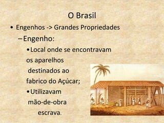 O Brasil
• Engenhos -> Grandes Propriedades
–Engenho:
•Local onde se encontravam
os aparelhos
destinados ao
fabrico do Açúcar;
•Utilizavam
mão-de-obra
escrava.
 