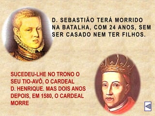 D. SEBASTIÃO TERÁ MORRIDO
NA BATALHA, COM 24 ANOS, SEM
SER CASADO NEM TER FILHOS.
SUCEDEU-LHE NO TRONO O
SEU TIO-AVÔ, O CARDEAL
D. HENRIQUE. MAS DOIS ANOS
DEPOIS, EM 1580, O CARDEAL
MORRE
 