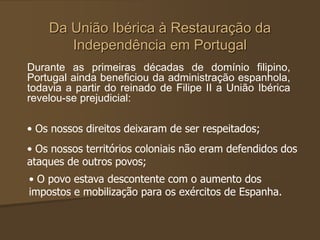 Da União Ibérica à Restauração da
Independência em Portugal
Durante as primeiras décadas de domínio filipino,
Portugal ainda beneficiou da administração espanhola,
todavia a partir do reinado de Filipe II a União Ibérica
revelou-se prejudicial:
• Os nossos direitos deixaram de ser respeitados;
• Os nossos territórios coloniais não eram defendidos dos
ataques de outros povos;
• O povo estava descontente com o aumento dos
impostos e mobilização para os exércitos de Espanha.
 