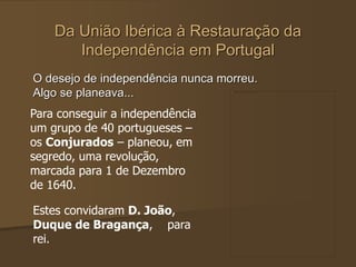 Da União Ibérica à Restauração da
Independência em Portugal
O desejo de independência nunca morreu.
Algo se planeava...
Para conseguir a independência
um grupo de 40 portugueses –
os Conjurados – planeou, em
segredo, uma revolução,
marcada para 1 de Dezembro
de 1640.
Estes convidaram D. João,
Duque de Bragança, para
rei.
 