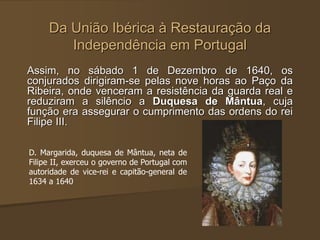 Da União Ibérica à Restauração da
Independência em Portugal
Assim, no sábado 1 de Dezembro de 1640, os
conjurados dirigiram-se pelas nove horas ao Paço da
Ribeira, onde venceram a resistência da guarda real e
reduziram a silêncio a Duquesa de Mântua, cuja
função era assegurar o cumprimento das ordens do rei
Filipe III.
D. Margarida, duquesa de Mântua, neta de
Filipe II, exerceu o governo de Portugal com
autoridade de vice-rei e capitão-general de
1634 a 1640
 