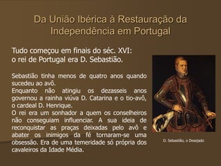 Da União Ibérica à Restauração da
Independência em Portugal
Tudo começou em finais do séc. XVI:
o rei de Portugal era D. Sebastião.
Sebastião tinha menos de quatro anos quando
sucedeu ao avô.
Enquanto não atingiu os dezasseis anos
governou a rainha viúva D. Catarina e o tio-avô,
o cardeal D. Henrique.
O rei era um sonhador a quem os conselheiros
não conseguiam influenciar. A sua ideia de
reconquistar as praças deixadas pelo avô e
abater os inimigos da fé tornaram-se uma
obsessão. Era de uma temeridade só própria dos
cavaleiros da Idade Média.
D. Sebastião, o Desejado
 