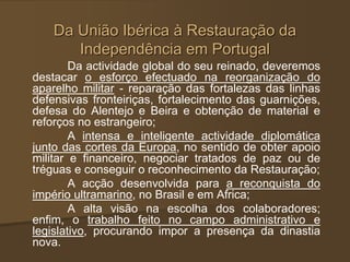 Da União Ibérica à Restauração da
Independência em Portugal
Da actividade global do seu reinado, deveremos
destacar o esforço efectuado na reorganização do
aparelho militar - reparação das fortalezas das linhas
defensivas fronteiriças, fortalecimento das guarnições,
defesa do Alentejo e Beira e obtenção de material e
reforços no estrangeiro;
A intensa e inteligente actividade diplomática
junto das cortes da Europa, no sentido de obter apoio
militar e financeiro, negociar tratados de paz ou de
tréguas e conseguir o reconhecimento da Restauração;
A acção desenvolvida para a reconquista do
império ultramarino, no Brasil e em Africa;
A alta visão na escolha dos colaboradores;
enfim, o trabalho feito no campo administrativo e
legislativo, procurando impor a presença da dinastia
nova.
 