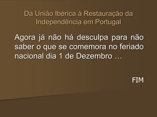 Da União Ibérica à Restauração da
Independência em Portugal
Agora já não há desculpa para não
saber o que se comemora no feriado
nacional dia 1 de Dezembro …
FIM
 
