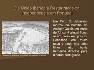 Da União Ibérica à Restauração da
Independência em Portugal
Em 1578, D. Sebastião
morreu na batalha de
Alcácer-Quibir, no norte
de África. Portugal ficou,
assim, sem rei, pois D.
Sebastião era muito
novo e ainda não tinha
filhos, não havia
herdeiros directos para
a coroa portuguesa.
Representação da Batalha de Alcácer-Quibir, onde desaparece D. Sebastião
 