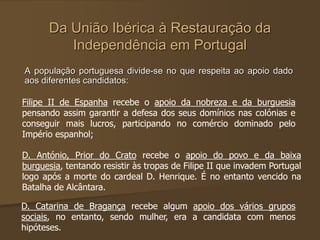 Da União Ibérica à Restauração da
Independência em Portugal
A população portuguesa divide-se no que respeita ao apoio dado
aos diferentes candidatos:
Filipe II de Espanha recebe o apoio da nobreza e da burguesia
pensando assim garantir a defesa dos seus domínios nas colónias e
conseguir mais lucros, participando no comércio dominado pelo
Império espanhol;
D. António, Prior do Crato recebe o apoio do povo e da baixa
burguesia, tentando resistir às tropas de Filipe II que invadem Portugal
logo após a morte do cardeal D. Henrique. É no entanto vencido na
Batalha de Alcântara.
D. Catarina de Bragança recebe algum apoio dos vários grupos
sociais, no entanto, sendo mulher, era a candidata com menos
hipóteses.
 