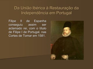 Da União Ibérica à Restauração da
Independência em Portugal
Filipe II de Espanha
conseguiu assim ser
aclamado rei, com o título
de Filipe I de Portugal, nas
Cortes de Tomar em 1581.
 