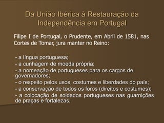 Da União Ibérica à Restauração da
Independência em Portugal
- a língua portuguesa;
- a cunhagem de moeda própria;
- a nomeação de portugueses para os cargos de
governadores;
- o respeito pelos usos, costumes e liberdades do país;
- a conservação de todos os foros (direitos e costumes);
- a colocação de soldados portugueses nas guarnições
de praças e fortalezas.
Filipe I de Portugal, o Prudente, em Abril de 1581, nas
Cortes de Tomar, jura manter no Reino:
 