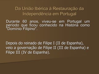 Da União Ibérica à Restauração da
Independência em Portugal
Durante 60 anos, viveu-se em Portugal um
período que ficou conhecido na História como
"Domínio Filipino".
Depois do reinado de Filipe I (II de Espanha),
veio a governação de Filipe II (III de Espanha) e
Filipe III (IV de Espanha).
 