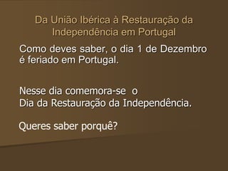 Da União Ibérica à Restauração da
Independência em Portugal
Como deves saber, o dia 1 de Dezembro
é feriado em Portugal.
Nesse dia comemora-se o
Dia da Restauração da Independência.
Queres saber porquê?
 