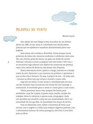 8
PALAVRAS AO VENTO
Marisa Lajolo
Esta edição dá novo fôlego a obra vencedora de um Prêmio
Jabuti em 1986. O cata-vento e o ventilador traz dezoito belos
poemas que se espelham e espalham (literalmente!) pelas suas
páginas.
Seus temas são variados e divertidos. Ficam sempre muito
próximos de todos nós. Assuntos modestos e cotidianos como uma
flor, um chuchu, gotas de chuva, um galo, um botão de camisa.
Animais e plantas cruzam as páginas com três irmãs e três tias, e
se encontram logo adiante com objetos tão incomuns em poemas,
como uma escova de dente ou uma árvore das chupetas.
Nessa alternância entre o perto e o longe, inscreve-se a função
maior da arte: distanciar o que costuma ser próximo e aproximar o
que no dia a dia é distante. Ou seja, é próprio da arte – de todas elas
– renovar os olhos com que vemos o mundo a nossa volta.
Logo em seu título, O cata-vento e o ventilador põe em cena
um dos motivos mais recorrentes nos versos de Luís Camargo: o
movimento. O ventilador girou o vento e o vento girou o cata-vento...
Talvez possamos tomar essa imagem tão bonita para
simbolizar o que faz o poeta. A poesia areja, ventila, sacode, faz
rodopiar. Brisa ou ventania, o poema areja a linguagem. Areja
nos sentidos que constrói e areja em sua materialidade, isto é, na
sonoridade da voz que fala, na visualidade dos traços da escrita.
Com as diferentes cores, talhes e tamanhos de letra a que
recorre, com o negrito e o itálico que realçam algumas palavras, com
o alinhamento sinuoso de certas passagens, este livro é uma festa
para os olhos.
FTD_O-CATA-VENTO-E-O-VENTILADOR_PNLD-2018_miolo-D3-01.indd 8 4/25/18 3:02 PM
 