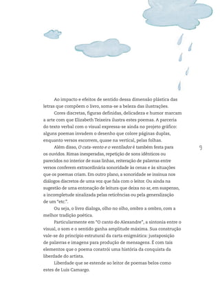 9
Ao impacto e efeitos de sentido dessa dimensão plástica das
letras que compõem o livro, soma-se a beleza das ilustrações.
Cores discretas, figuras definidas, delicadeza e humor marcam
a arte com que Elizabeth Teixeira ilustra estes poemas. A parceria
do texto verbal com o visual expressa-se ainda no projeto gráfico:
alguns poemas invadem o desenho que colore páginas duplas,
enquanto versos escorrem, quase na vertical, pelas folhas.
Além disso, O cata-vento e o ventilador é também festa para
os ouvidos. Rimas inesperadas, repetição de sons idênticos ou
parecidos no interior de suas linhas, reiteração de palavras entre
versos conferem extraordinária sonoridade às cenas e às situações
que os poemas criam. Em outro plano, a sonoridade se insinua nos
diálogos discretos de uma voz que fala com o leitor. Ou ainda na
sugestão de uma entonação de leitura que deixa no ar, em suspenso,
a incompletude sinalizada pelas reticências ou pela generalização
de um “etc.”.
Ou seja, o livro dialoga, olho no olho, ombro a ombro, com a
melhor tradição poética.
Particularmente em “O canto do Alexandre”, a sintonia entre o
visual, o som e o sentido ganha amplitude máxima. Sua construção
vale-se do princípio estrutural da carta enigmática: justaposição
de palavras e imagens para produção de mensagens. É com tais
elementos que o poema constrói uma história da conquista da
liberdade do artista.
Liberdade que se estende ao leitor de poemas belos como
estes de Luís Camargo.
FTD_O-CATA-VENTO-E-O-VENTILADOR_PNLD-2018_miolo-D3-01.indd 9 4/25/18 3:02 PM
 