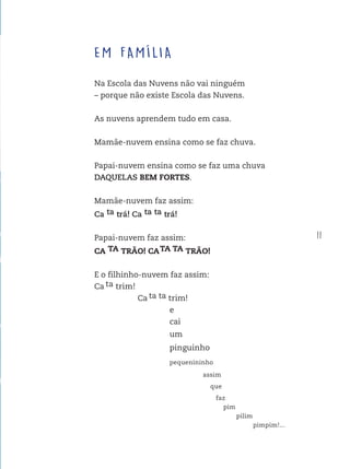 11
EM FAMÍLIA
Na Escola das Nuvens não vai ninguém
– porque não existe Escola das Nuvens.
As nuvens aprendem tudo em casa.
Mamãe-nuvem ensina como se faz chuva.
Papai-nuvem ensina como se faz uma chuva
DAQUELAS BEM FORTES.
Mamãe-nuvem faz assim:
Ca ta trá! Ca ta ta trá!
Papai-nuvem faz assim:
CA TA TRÃO! CATA TA TRÃO!
E o filhinho-nuvem faz assim:
Ca ta trim!
Ca ta ta trim!
e
cai
um
pinguinho
pequenininho
assim
que
faz
pim
pilim
pimpim!...
FTD_O-CATA-VENTO-E-O-VENTILADOR_PNLD-2018_miolo-D3-01.indd 11 4/25/18 3:02 PM
 