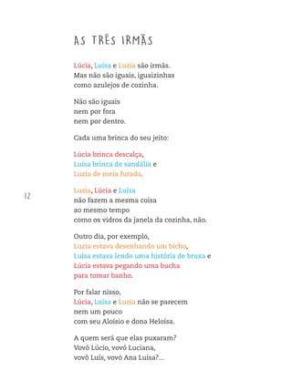 12
AS TRÊS IRMÃS
Lúcia, Luísa e Luzia são irmãs.
Mas não são iguais, iguaizinhas
como azulejos de cozinha.
Não são iguais
nem por fora
nem por dentro.
Cada uma brinca do seu jeito:
Lúcia brinca descalça,
Luísa brinca de sandália e
Luzia de meia furada.
Luzia, Lúcia e Luísa
não fazem a mesma coisa
ao mesmo tempo
como os vidros da janela da cozinha, não.
Outro dia, por exemplo,
Luzia estava desenhando um bicho,
Luísa estava lendo uma história de bruxa e
Lúcia estava pegando uma bucha
para tomar banho.
Por falar nisso,
Lúcia, Luísa e Luzia não se parecem
nem um pouco
com seu Aloísio e dona Heloísa.
A quem será que elas puxaram?
Vovô Lúcio, vovó Luciana,
vovô Luís, vovó Ana Luísa?...
FTD_O-CATA-VENTO-E-O-VENTILADOR_PNLD-2018_miolo-D3-01.indd 12 4/25/18 3:02 PM
 