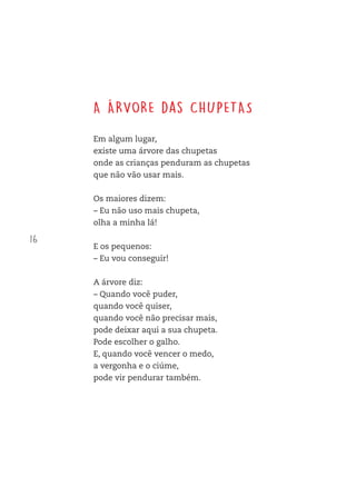 16
A ÁRVORE das CHUPETAS
Em algum lugar,
existe uma árvore das chupetas
onde as crianças penduram as chupetas
que não vão usar mais.
Os maiores dizem:
– Eu não uso mais chupeta,
olha a minha lá!
E os pequenos:
– Eu vou conseguir!
A árvore diz:
– Quando você puder,
quando você quiser,
quando você não precisar mais,
pode deixar aqui a sua chupeta.
Pode escolher o galho.
E, quando você vencer o medo,
a vergonha e o ciúme,
pode vir pendurar também.
FTD_O-CATA-VENTO-E-O-VENTILADOR_PNLD-2018_miolo-D3-01.indd 16 4/25/18 3:02 PM
 
