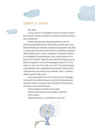 CONVITE À LEITURA
Olá, leitor.
O cata-vento e o ventilador é um livro de poesia. Mas o
que é poesia? Poesia ou poema é um tipo de texto que brinca
com as palavras.
O poeta (pessoa que cria poemas) brinca com as
palavras principalmente de três modos: primeiro, por meio
da sonoridade, por exemplo, aproximando palavras com final
e começo parecido (como cata-vento e ventilador), repetindo
determinados sons, como a consoante V no poema “Vento”,
ou empregando onomatopeias, como as que aparecem no
poema “Em família”. Segundo, por meio das imagens que as
palavras sugerem, como nesta paisagem noturna: “A / lua /
está / no / céu. // A / lua / está / no / mar:”. Em terceiro lugar,
o poeta brinca com o significado das palavras. Note como o
autor provoca uma visão nova, inusitada, sobre o número
1008 no poema “Mil e oito”.
Como você pode ler no texto “Quem é Luís Camargo”,
no final do livro, desde criança o escritor é fascinado pelos
aspectos visuais da poesia. Preste atenção no desenho, no
tamanho e nas cores das letras.
Leia os poemas quantas vezes quiser.
Decore, declame para seus amigos e parentes.
Cante, dance...
Depois da leitura, a criatividade é toda sua!
FTD_O-CATA-VENTO-E-O-VENTILADOR_PNLD-2018_miolo-D3-01.indd 5 4/25/18 3:02 PM
 