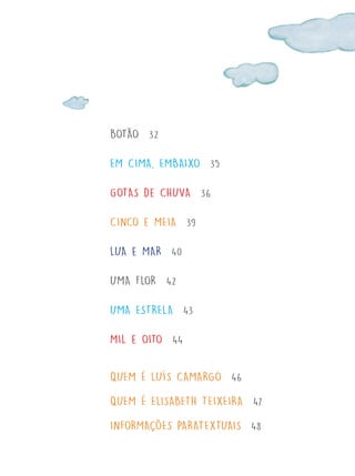 BOTÃO 32
EM CIMA, EMBAIXO 35
GOTAS de CHUVA 36
CINCO e MEIA 39
LUA e MAR 40
UMA FLOR 42
UMA ESTRELA 43
MIL e OITO 44
QUEM É LUÍS CAMARGO 46
QUEM É ELISABETH TEIXEIRA 47
INFORMAÇÕES PARATEXTUAIS 48
FTD_O-CATA-VENTO-E-O-VENTILADOR_PNLD-2018_miolo-D3-01.indd 7 4/25/18 3:02 PM
 