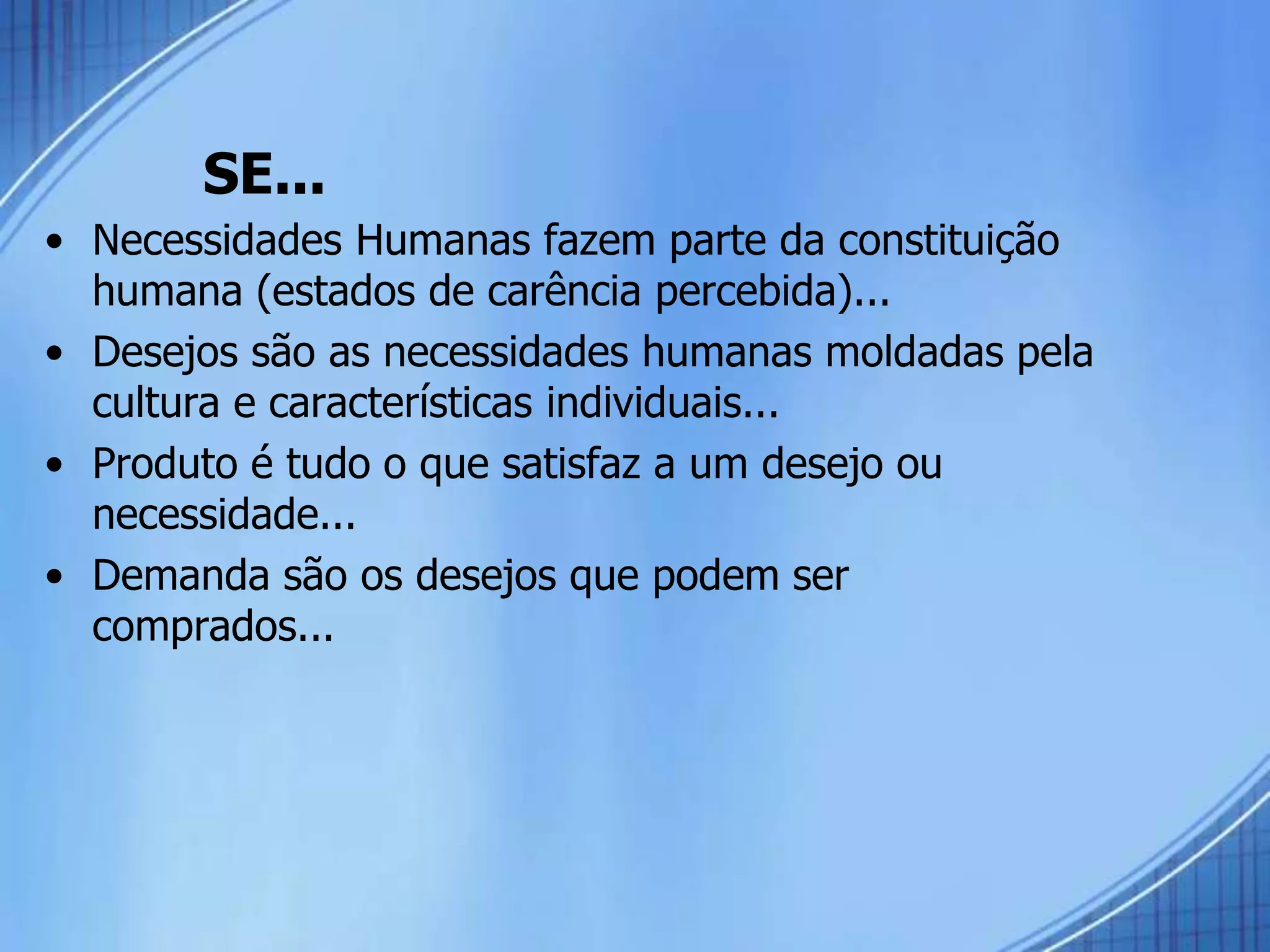 SE...
• Necessidades Humanas fazem parte da constituição
humana (estados de carência percebida)...
• Desejos são as necessidades humanas moldadas pela
cultura e características individuais...
• Produto é tudo o que satisfaz a um desejo ou
necessidade...
• Demanda são os desejos que podem ser
comprados...
 