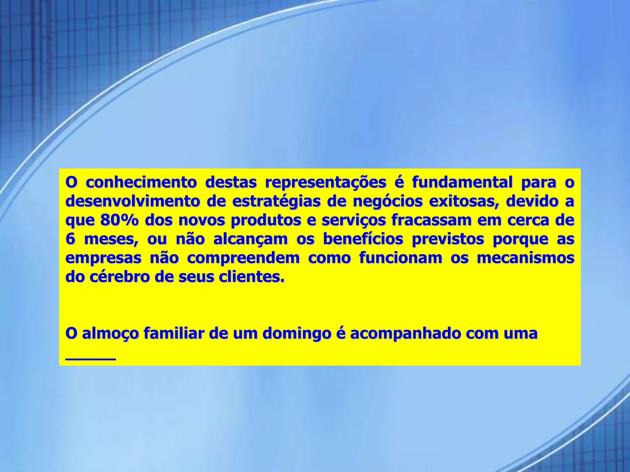 O conhecimento destas representações é fundamental para o
desenvolvimento de estratégias de negócios exitosas, devido a
que 80% dos novos produtos e serviços fracassam em cerca de
6 meses, ou não alcançam os benefícios previstos porque as
empresas não compreendem como funcionam os mecanismos
do cérebro de seus clientes.
O almoço familiar de um domingo é acompanhado com uma
_____
 