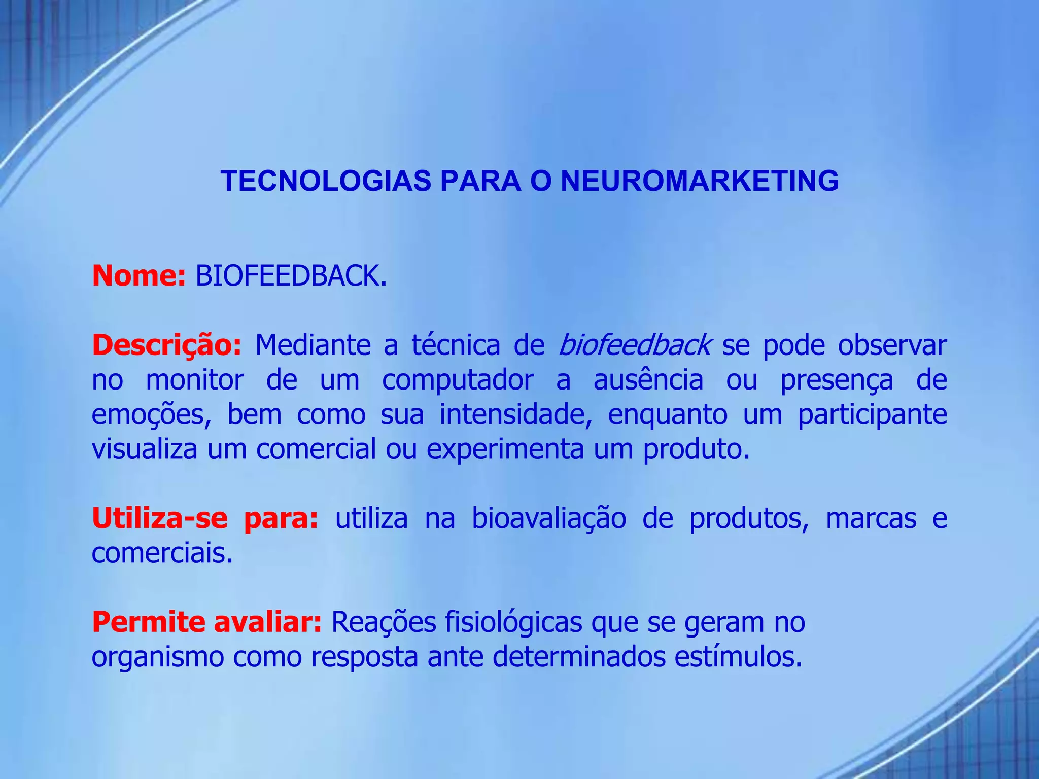 Nome: BIOFEEDBACK.
Descrição: Mediante a técnica de biofeedback se pode observar
no monitor de um computador a ausência ou presença de
emoções, bem como sua intensidade, enquanto um participante
visualiza um comercial ou experimenta um produto.
Utiliza-se para: utiliza na bioavaliação de produtos, marcas e
comerciais.
Permite avaliar: Reações fisiológicas que se geram no
organismo como resposta ante determinados estímulos.
TECNOLOGIAS PARA O NEUROMARKETING
 
