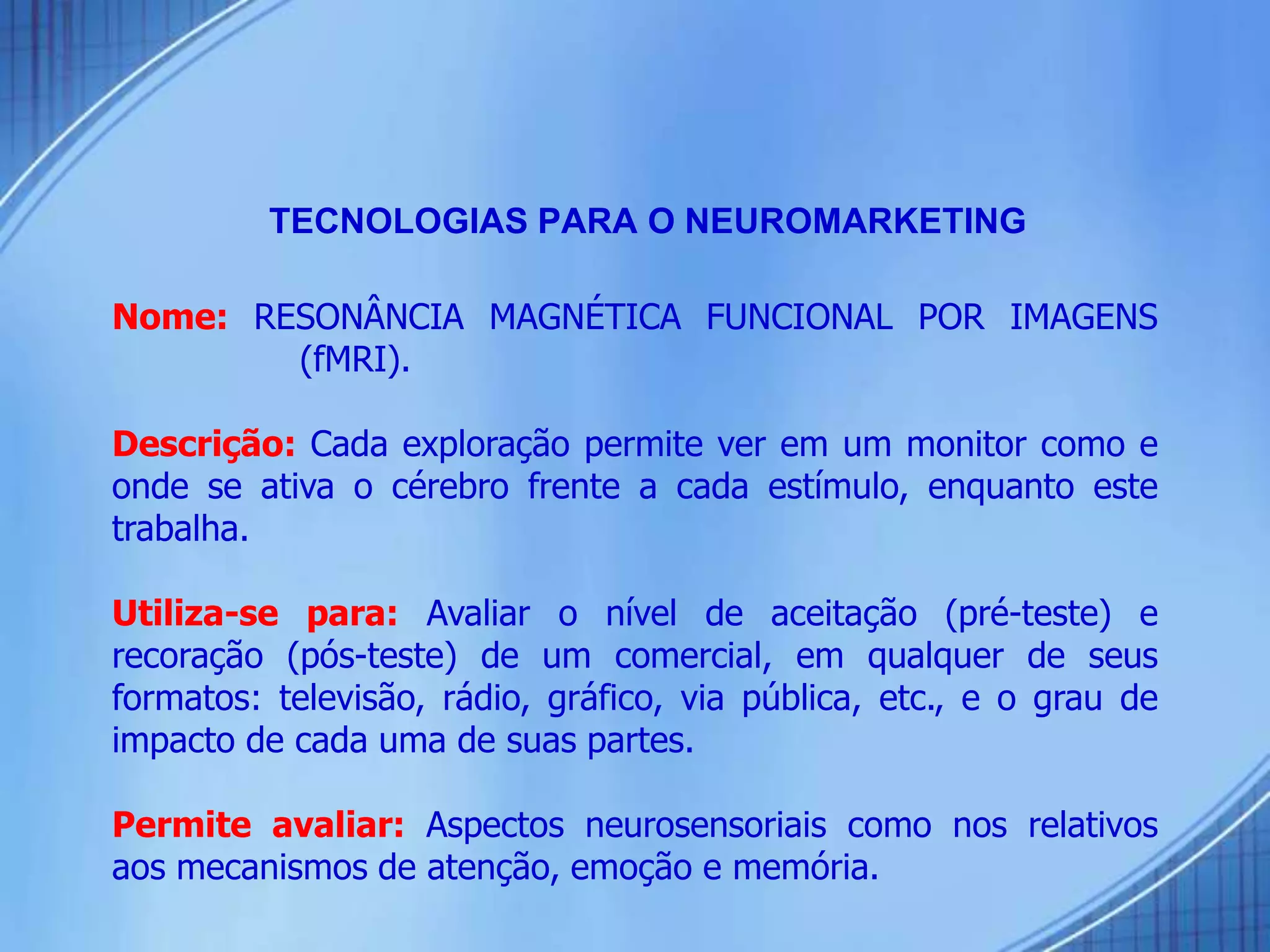 TECNOLOGIAS PARA O NEUROMARKETING
Nome: RESONÂNCIA MAGNÉTICA FUNCIONAL POR IMAGENS
(fMRI).
Descrição: Cada exploração permite ver em um monitor como e
onde se ativa o cérebro frente a cada estímulo, enquanto este
trabalha.
Utiliza-se para: Avaliar o nível de aceitação (pré-teste) e
recoração (pós-teste) de um comercial, em qualquer de seus
formatos: televisão, rádio, gráfico, via pública, etc., e o grau de
impacto de cada uma de suas partes.
Permite avaliar: Aspectos neurosensoriais como nos relativos
aos mecanismos de atenção, emoção e memória.
 