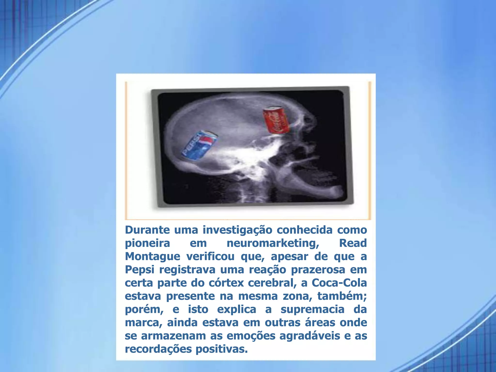 Durante uma investigação conhecida como
pioneira em neuromarketing, Read
Montague verificou que, apesar de que a
Pepsi registrava uma reação prazerosa em
certa parte do córtex cerebral, a Coca-Cola
estava presente na mesma zona, também;
porém, e isto explica a supremacia da
marca, ainda estava em outras áreas onde
se armazenam as emoções agradáveis e as
recordações positivas.
 